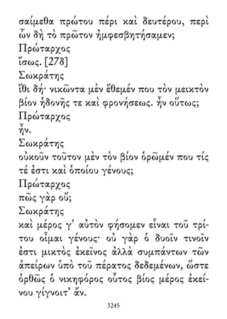 σαίμεθα πρώτου πέρι καὶ δευτέρου, περὶ
ὧν δὴ τὸ πρῶτον ἠμφεσβητήσαμεν;
Πρώταρχος
ἴσως. [27δ]
Σωκράτης
ἴθι δή· νικῶντα μὲν ἔθεμέν που τὸν μεικτὸν
βίον ἡδονῆς τε καὶ φρονήσεως. ἦν οὕτως;
Πρώταρχος
ἦν.
Σωκράτης
οὐκοῦν τοῦτον μὲν τὸν βίον ὁρῶμέν που τίς
τέ ἐστι καὶ ὁποίου γένους;
Πρώταρχος
πῶς γὰρ οὔ;
Σωκράτης
καὶ μέρος γ᾽ αὐτὸν φήσομεν εἶναι τοῦ τρί-
του οἶμαι γένους· οὐ γὰρ ὁ δυοῖν τινοῖν
ἐστι μικτὸς ἐκεῖνος ἀλλὰ συμπάντων τῶν
ἀπείρων ὑπὸ τοῦ πέρατος δεδεμένων, ὥστε
ὀρθῶς ὁ νικηφόρος οὗτος βίος μέρος ἐκεί-
νου γίγνοιτ᾽ ἄν.
3245
 