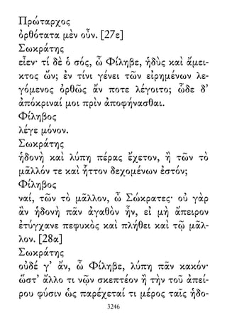 Πρώταρχος
ὀρθότατα μὲν οὖν. [27ε]
Σωκράτης
εἶεν· τί δὲ ὁ σός, ὦ Φίληβε, ἡδὺς καὶ ἄμει-
κτος ὤν; ἐν τίνι γένει τῶν εἰρημένων λε-
γόμενος ὀρθῶς ἄν ποτε λέγοιτο; ὧδε δ᾽
ἀπόκριναί μοι πρὶν ἀποφήνασθαι.
Φίληβος
λέγε μόνον.
Σωκράτης
ἡδονὴ καὶ λύπη πέρας ἔχετον, ἢ τῶν τὸ
μᾶλλόν τε καὶ ἧττον δεχομένων ἐστόν;
Φίληβος
ναί, τῶν τὸ μᾶλλον, ὦ Σώκρατες· οὐ γὰρ
ἂν ἡδονὴ πᾶν ἀγαθὸν ἦν, εἰ μὴ ἄπειρον
ἐτύγχανε πεφυκὸς καὶ πλήθει καὶ τῷ μᾶλ-
λον. [28α]
Σωκράτης
οὐδέ γ᾽ ἄν, ὦ Φίληβε, λύπη πᾶν κακόν·
ὥστ᾽ ἄλλο τι νῷν σκεπτέον ἢ τὴν τοῦ ἀπεί-
ρου φύσιν ὡς παρέχεταί τι μέρος ταῖς ἡδο-
3246
 
