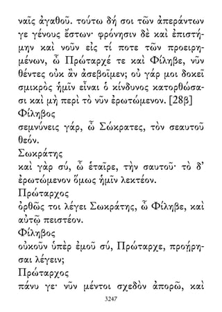 ναῖς ἀγαθοῦ. τούτω δή σοι τῶν ἀπεράντων
γε γένους ἔστων· φρόνησιν δὲ καὶ ἐπιστή-
μην καὶ νοῦν εἰς τί ποτε τῶν προειρη-
μένων, ὦ Πρώταρχέ τε καὶ Φίληβε, νῦν
θέντες οὐκ ἂν ἀσεβοῖμεν; οὐ γάρ μοι δοκεῖ
σμικρὸς ἡμῖν εἶναι ὁ κίνδυνος κατορθώσα-
σι καὶ μὴ περὶ τὸ νῦν ἐρωτώμενον. [28β]
Φίληβος
σεμνύνεις γάρ, ὦ Σώκρατες, τὸν σεαυτοῦ
θεόν.
Σωκράτης
καὶ γὰρ σύ, ὦ ἑταῖρε, τὴν σαυτοῦ· τὸ δ᾽
ἐρωτώμενον ὅμως ἡμῖν λεκτέον.
Πρώταρχος
ὀρθῶς τοι λέγει Σωκράτης, ὦ Φίληβε, καὶ
αὐτῷ πειστέον.
Φίληβος
οὐκοῦν ὑπὲρ ἐμοῦ σύ, Πρώταρχε, προῄρη-
σαι λέγειν;
Πρώταρχος
πάνυ γε· νῦν μέντοι σχεδὸν ἀπορῶ, καὶ
3247
 