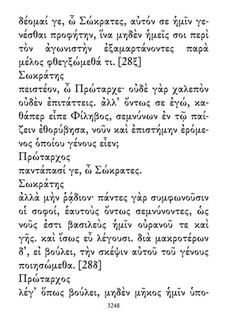 δέομαί γε, ὦ Σώκρατες, αὐτόν σε ἡμῖν γε-
νέσθαι προφήτην, ἵνα μηδὲν ἡμεῖς σοι περὶ
τὸν ἀγωνιστὴν ἐξαμαρτάνοντες παρὰ
μέλος φθεγξώμεθά τι. [28ξ]
Σωκράτης
πειστέον, ὦ Πρώταρχε· οὐδὲ γὰρ χαλεπὸν
οὐδὲν ἐπιτάττεις. ἀλλ᾽ ὄντως σε ἐγώ, κα-
θάπερ εἶπε Φίληβος, σεμνύνων ἐν τῷ παί-
ζειν ἐθορύβησα, νοῦν καὶ ἐπιστήμην ἐρόμε-
νος ὁποίου γένους εἶεν;
Πρώταρχος
παντάπασί γε, ὦ Σώκρατες.
Σωκράτης
ἀλλὰ μὴν ῥᾴδιον· πάντες γὰρ συμφωνοῦσιν
οἱ σοφοί, ἑαυτοὺς ὄντως σεμνύνοντες, ὡς
νοῦς ἐστι βασιλεὺς ἡμῖν οὐρανοῦ τε καὶ
γῆς. καὶ ἴσως εὖ λέγουσι. διὰ μακροτέρων
δ᾽, εἰ βούλει, τὴν σκέψιν αὐτοῦ τοῦ γένους
ποιησώμεθα. [28δ]
Πρώταρχος
λέγ᾽ ὅπως βούλει, μηδὲν μῆκος ἡμῖν ὑπο-
3248
 