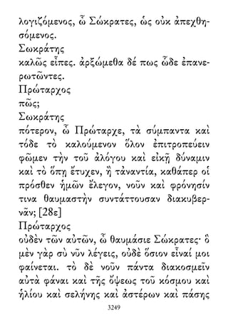 λογιζόμενος, ὦ Σώκρατες, ὡς οὐκ ἀπεχθη-
σόμενος.
Σωκράτης
καλῶς εἶπες. ἀρξώμεθα δέ πως ὧδε ἐπανε-
ρωτῶντες.
Πρώταρχος
πῶς;
Σωκράτης
πότερον, ὦ Πρώταρχε, τὰ σύμπαντα καὶ
τόδε τὸ καλούμενον ὅλον ἐπιτροπεύειν
φῶμεν τὴν τοῦ ἀλόγου καὶ εἰκῇ δύναμιν
καὶ τὸ ὅπῃ ἔτυχεν, ἢ τἀναντία, καθάπερ οἱ
πρόσθεν ἡμῶν ἔλεγον, νοῦν καὶ φρόνησίν
τινα θαυμαστὴν συντάττουσαν διακυβερ-
νᾶν; [28ε]
Πρώταρχος
οὐδὲν τῶν αὐτῶν, ὦ θαυμάσιε Σώκρατες· ὃ
μὲν γὰρ σὺ νῦν λέγεις, οὐδὲ ὅσιον εἶναί μοι
φαίνεται. τὸ δὲ νοῦν πάντα διακοσμεῖν
αὐτὰ φάναι καὶ τῆς ὄψεως τοῦ κόσμου καὶ
ἡλίου καὶ σελήνης καὶ ἀστέρων καὶ πάσης
3249
 