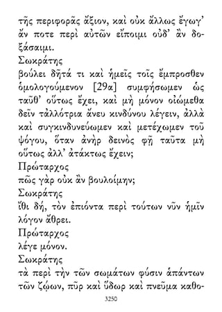 τῆς περιφορᾶς ἄξιον, καὶ οὐκ ἄλλως ἔγωγ᾽
ἄν ποτε περὶ αὐτῶν εἴποιμι οὐδ᾽ ἂν δο-
ξάσαιμι.
Σωκράτης
βούλει δῆτά τι καὶ ἡμεῖς τοῖς ἔμπροσθεν
ὁμολογούμενον [29α] συμφήσωμεν ὡς
ταῦθ᾽ οὕτως ἔχει, καὶ μὴ μόνον οἰώμεθα
δεῖν τἀλλότρια ἄνευ κινδύνου λέγειν, ἀλλὰ
καὶ συγκινδυνεύωμεν καὶ μετέχωμεν τοῦ
ψόγου, ὅταν ἀνὴρ δεινὸς φῇ ταῦτα μὴ
οὕτως ἀλλ᾽ ἀτάκτως ἔχειν;
Πρώταρχος
πῶς γὰρ οὐκ ἂν βουλοίμην;
Σωκράτης
ἴθι δή, τὸν ἐπιόντα περὶ τούτων νῦν ἡμῖν
λόγον ἄθρει.
Πρώταρχος
λέγε μόνον.
Σωκράτης
τὰ περὶ τὴν τῶν σωμάτων φύσιν ἁπάντων
τῶν ζῴων, πῦρ καὶ ὕδωρ καὶ πνεῦμα καθο-
3250
 