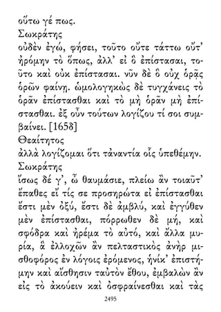 οὕτω γέ πως.
Σωκράτης
οὐδὲν ἐγώ, φήσει, τοῦτο οὔτε τάττω οὔτ᾽
ἠρόμην τὸ ὅπως, ἀλλ᾽ εἰ ὃ ἐπίστασαι, το-
ῦτο καὶ οὐκ ἐπίστασαι. νῦν δὲ ὃ οὐχ ὁρᾷς
ὁρῶν φαίνῃ. ὡμολογηκὼς δὲ τυγχάνεις τὸ
ὁρᾶν ἐπίστασθαι καὶ τὸ μὴ ὁρᾶν μὴ ἐπί-
στασθαι. ἐξ οὖν τούτων λογίζου τί σοι συμ-
βαίνει. [165δ]
Θεαίτητος
ἀλλὰ λογίζομαι ὅτι τἀναντία οἷς ὑπεθέμην.
Σωκράτης
ἴσως δέ γ᾽, ὦ θαυμάσιε, πλείω ἂν τοιαῦτ᾽
ἔπαθες εἴ τίς σε προσηρώτα εἰ ἐπίστασθαι
ἔστι μὲν ὀξύ, ἔστι δὲ ἀμβλύ, καὶ ἐγγύθεν
μὲν ἐπίστασθαι, πόρρωθεν δὲ μή, καὶ
σφόδρα καὶ ἠρέμα τὸ αὐτό, καὶ ἄλλα μυ-
ρία, ἃ ἐλλοχῶν ἂν πελταστικὸς ἀνὴρ μι-
σθοφόρος ἐν λόγοις ἐρόμενος, ἡνίκ᾽ ἐπιστή-
μην καὶ αἴσθησιν ταὐτὸν ἔθου, ἐμβαλὼν ἂν
εἰς τὸ ἀκούειν καὶ ὀσφραίνεσθαι καὶ τὰς
2495
 
