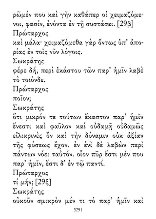 ρῶμέν που καὶ γῆν καθάπερ οἱ χειμαζόμε-
νοι, φασίν, ἐνόντα ἐν τῇ συστάσει. [29β]
Πρώταρχος
καὶ μάλα· χειμαζόμεθα γὰρ ὄντως ὑπ᾽ ἀπο-
ρίας ἐν τοῖς νῦν λόγοις.
Σωκράτης
φέρε δή, περὶ ἑκάστου τῶν παρ᾽ ἡμῖν λαβὲ
τὸ τοιόνδε.
Πρώταρχος
ποῖον;
Σωκράτης
ὅτι μικρόν τε τούτων ἕκαστον παρ᾽ ἡμῖν
ἔνεστι καὶ φαῦλον καὶ οὐδαμῇ οὐδαμῶς
εἰλικρινὲς ὂν καὶ τὴν δύναμιν οὐκ ἀξίαν
τῆς φύσεως ἔχον. ἐν ἑνὶ δὲ λαβὼν περὶ
πάντων νόει ταὐτόν. οἷον πῦρ ἔστι μέν που
παρ᾽ ἡμῖν, ἔστι δ᾽ ἐν τῷ παντί.
Πρώταρχος
τί μήν; [29ξ]
Σωκράτης
οὐκοῦν σμικρὸν μέν τι τὸ παρ᾽ ἡμῖν καὶ
3251
 