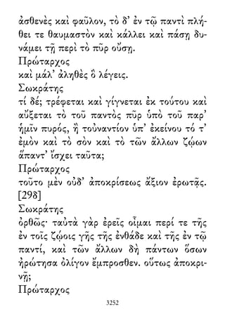 ἀσθενὲς καὶ φαῦλον, τὸ δ᾽ ἐν τῷ παντὶ πλή-
θει τε θαυμαστὸν καὶ κάλλει καὶ πάσῃ δυ-
νάμει τῇ περὶ τὸ πῦρ οὔσῃ.
Πρώταρχος
καὶ μάλ᾽ ἀληθὲς ὃ λέγεις.
Σωκράτης
τί δέ; τρέφεται καὶ γίγνεται ἐκ τούτου καὶ
αὔξεται τὸ τοῦ παντὸς πῦρ ὑπὸ τοῦ παρ᾽
ἡμῖν πυρός, ἢ τοὐναντίον ὑπ᾽ ἐκείνου τό τ᾽
ἐμὸν καὶ τὸ σὸν καὶ τὸ τῶν ἄλλων ζῴων
ἅπαντ᾽ ἴσχει ταῦτα;
Πρώταρχος
τοῦτο μὲν οὐδ᾽ ἀποκρίσεως ἄξιον ἐρωτᾷς.
[29δ]
Σωκράτης
ὀρθῶς· ταὐτὰ γὰρ ἐρεῖς οἶμαι περί τε τῆς
ἐν τοῖς ζῴοις γῆς τῆς ἐνθάδε καὶ τῆς ἐν τῷ
παντί, καὶ τῶν ἄλλων δὴ πάντων ὅσων
ἠρώτησα ὀλίγον ἔμπροσθεν. οὕτως ἀποκρι-
νῇ;
Πρώταρχος
3252
 