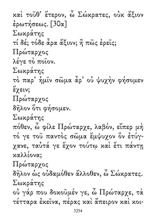 καὶ τοῦθ᾽ ἕτερον, ὦ Σώκρατες, οὐκ ἄξιον
ἐρωτήσεως. [30α]
Σωκράτης
τί δέ; τόδε ἆρα ἄξιον; ἢ πῶς ἐρεῖς;
Πρώταρχος
λέγε τὸ ποῖον.
Σωκράτης
τὸ παρ᾽ ἡμῖν σῶμα ἆρ᾽ οὐ ψυχὴν φήσομεν
ἔχειν;
Πρώταρχος
δῆλον ὅτι φήσομεν.
Σωκράτης
πόθεν, ὦ φίλε Πρώταρχε, λαβόν, εἴπερ μὴ
τό γε τοῦ παντὸς σῶμα ἔμψυχον ὂν ἐτύγ-
χανε, ταὐτά γε ἔχον τούτῳ καὶ ἔτι πάντῃ
καλλίονα;
Πρώταρχος
δῆλον ὡς οὐδαμόθεν ἄλλοθεν, ὦ Σώκρατες.
Σωκράτης
οὐ γάρ που δοκοῦμέν γε, ὦ Πρώταρχε, τὰ
τέτταρα ἐκεῖνα, πέρας καὶ ἄπειρον καὶ κοι-
3254
 