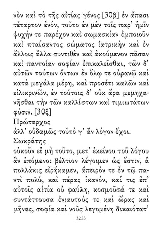 νὸν καὶ τὸ τῆς αἰτίας γένος [30β] ἐν ἅπασι
τέταρτον ἐνόν, τοῦτο ἐν μὲν τοῖς παρ᾽ ἡμῖν
ψυχήν τε παρέχον καὶ σωμασκίαν ἐμποιοῦν
καὶ πταίσαντος σώματος ἰατρικὴν καὶ ἐν
ἄλλοις ἄλλα συντιθὲν καὶ ἀκούμενον πᾶσαν
καὶ παντοίαν σοφίαν ἐπικαλεῖσθαι, τῶν δ᾽
αὐτῶν τούτων ὄντων ἐν ὅλῳ τε οὐρανῷ καὶ
κατὰ μεγάλα μέρη, καὶ προσέτι καλῶν καὶ
εἰλικρινῶν, ἐν τούτοις δ᾽ οὐκ ἄρα μεμηχα-
νῆσθαι τὴν τῶν καλλίστων καὶ τιμιωτάτων
φύσιν. [30ξ]
Πρώταρχος
ἀλλ᾽ οὐδαμῶς τοῦτό γ᾽ ἂν λόγον ἔχοι.
Σωκράτης
οὐκοῦν εἰ μὴ τοῦτο, μετ᾽ ἐκείνου τοῦ λόγου
ἂν ἑπόμενοι βέλτιον λέγοιμεν ὡς ἔστιν, ἃ
πολλάκις εἰρήκαμεν, ἄπειρόν τε ἐν τῷ πα-
ντὶ πολύ, καὶ πέρας ἱκανόν, καί τις ἐπ᾽
αὐτοῖς αἰτία οὐ φαύλη, κοσμοῦσά τε καὶ
συντάττουσα ἐνιαυτούς τε καὶ ὥρας καὶ
μῆνας, σοφία καὶ νοῦς λεγομένη δικαιότατ᾽
3255
 