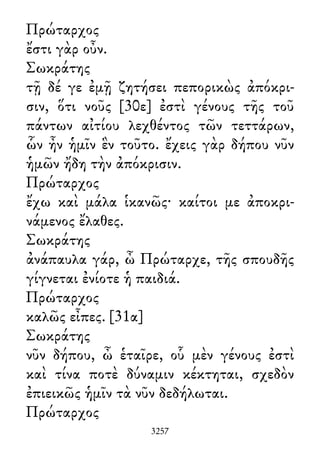 Πρώταρχος
ἔστι γὰρ οὖν.
Σωκράτης
τῇ δέ γε ἐμῇ ζητήσει πεπορικὼς ἀπόκρι-
σιν, ὅτι νοῦς [30ε] ἐστὶ γένους τῆς τοῦ
πάντων αἰτίου λεχθέντος τῶν τεττάρων,
ὧν ἦν ἡμῖν ἓν τοῦτο. ἔχεις γὰρ δήπου νῦν
ἡμῶν ἤδη τὴν ἀπόκρισιν.
Πρώταρχος
ἔχω καὶ μάλα ἱκανῶς· καίτοι με ἀποκρι-
νάμενος ἔλαθες.
Σωκράτης
ἀνάπαυλα γάρ, ὦ Πρώταρχε, τῆς σπουδῆς
γίγνεται ἐνίοτε ἡ παιδιά.
Πρώταρχος
καλῶς εἶπες. [31α]
Σωκράτης
νῦν δήπου, ὦ ἑταῖρε, οὗ μὲν γένους ἐστὶ
καὶ τίνα ποτὲ δύναμιν κέκτηται, σχεδὸν
ἐπιεικῶς ἡμῖν τὰ νῦν δεδήλωται.
Πρώταρχος
3257
 