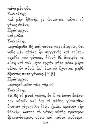 πάνυ μὲν οὖν.
Σωκράτης
καὶ μὴν ἡδονῆς γε ὡσαύτως πάλαι τὸ
γένος ἐφάνη.
Πρώταρχος
καὶ μάλα.
Σωκράτης
μεμνώμεθα δὴ καὶ ταῦτα περὶ ἀμφοῖν, ὅτι
νοῦς μὲν αἰτίας ἦν συγγενὴς καὶ τούτου
σχεδὸν τοῦ γένους, ἡδονὴ δὲ ἄπειρός τε
αὐτὴ καὶ τοῦ μήτε ἀρχὴν μήτε μέσα μήτε
τέλος ἐν αὑτῷ ἀφ᾽ ἑαυτοῦ ἔχοντος μηδὲ
ἕξοντός ποτε γένους. [31β]
Πρώταρχος
μεμνησόμεθα· πῶς γὰρ οὔ;
Σωκράτης
δεῖ δὴ τὸ μετὰ τοῦτο, ἐν ᾧ τέ ἐστιν ἑκάτε-
ρον αὐτοῖν καὶ διὰ τί πάθος γίγνεσθον
ὁπόταν γίγνησθον ἰδεῖν ἡμᾶς. πρῶτον τὴν
ἡδονήν· ὥσπερ τὸ γένος αὐτῆς πρότερον
ἐβασανίσαμεν, οὕτω καὶ ταῦτα πρότερα.
3258
 