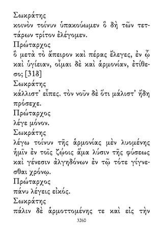 Σωκράτης
κοινὸν τοίνυν ὑπακούωμεν ὃ δὴ τῶν τετ-
τάρων τρίτον ἐλέγομεν.
Πρώταρχος
ὃ μετὰ τὸ ἄπειρον καὶ πέρας ἔλεγες, ἐν ᾧ
καὶ ὑγίειαν, οἶμαι δὲ καὶ ἁρμονίαν, ἐτίθε-
σο; [31δ]
Σωκράτης
κάλλιστ᾽ εἶπες. τὸν νοῦν δὲ ὅτι μάλιστ᾽ ἤδη
πρόσεχε.
Πρώταρχος
λέγε μόνον.
Σωκράτης
λέγω τοίνυν τῆς ἁρμονίας μὲν λυομένης
ἡμῖν ἐν τοῖς ζῴοις ἅμα λύσιν τῆς φύσεως
καὶ γένεσιν ἀλγηδόνων ἐν τῷ τότε γίγνε-
σθαι χρόνῳ.
Πρώταρχος
πάνυ λέγεις εἰκός.
Σωκράτης
πάλιν δὲ ἁρμοττομένης τε καὶ εἰς τὴν
3260
 
