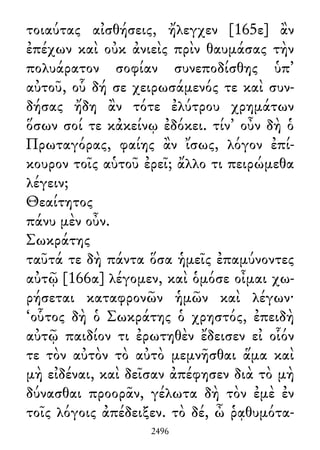 τοιαύτας αἰσθήσεις, ἤλεγχεν [165ε] ἂν
ἐπέχων καὶ οὐκ ἀνιεὶς πρὶν θαυμάσας τὴν
πολυάρατον σοφίαν συνεποδίσθης ὑπ᾽
αὐτοῦ, οὗ δή σε χειρωσάμενός τε καὶ συν-
δήσας ἤδη ἂν τότε ἐλύτρου χρημάτων
ὅσων σοί τε κἀκείνῳ ἐδόκει. τίν᾽ οὖν δὴ ὁ
Πρωταγόρας, φαίης ἂν ἴσως, λόγον ἐπί-
κουρον τοῖς αὑτοῦ ἐρεῖ; ἄλλο τι πειρώμεθα
λέγειν;
Θεαίτητος
πάνυ μὲν οὖν.
Σωκράτης
ταῦτά τε δὴ πάντα ὅσα ἡμεῖς ἐπαμύνοντες
αὐτῷ [166α] λέγομεν, καὶ ὁμόσε οἶμαι χω-
ρήσεται καταφρονῶν ἡμῶν καὶ λέγων·
‘οὗτος δὴ ὁ Σωκράτης ὁ χρηστός, ἐπειδὴ
αὐτῷ παιδίον τι ἐρωτηθὲν ἔδεισεν εἰ οἷόν
τε τὸν αὐτὸν τὸ αὐτὸ μεμνῆσθαι ἅμα καὶ
μὴ εἰδέναι, καὶ δεῖσαν ἀπέφησεν διὰ τὸ μὴ
δύνασθαι προορᾶν, γέλωτα δὴ τὸν ἐμὲ ἐν
τοῖς λόγοις ἀπέδειξεν. τὸ δέ, ὦ ῥᾳθυμότα-
2496
 