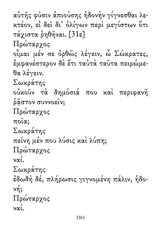 αὑτῆς φύσιν ἀπιούσης ἡδονὴν γίγνεσθαι λε-
κτέον, εἰ δεῖ δι᾽ ὀλίγων περὶ μεγίστων ὅτι
τάχιστα ῥηθῆναι. [31ε]
Πρώταρχος
οἶμαι μέν σε ὀρθῶς λέγειν, ὦ Σώκρατες,
ἐμφανέστερον δὲ ἔτι ταὐτὰ ταῦτα πειρώμε-
θα λέγειν.
Σωκράτης
οὐκοῦν τὰ δημόσιά που καὶ περιφανῆ
ῥᾷστον συννοεῖν;
Πρώταρχος
ποῖα;
Σωκράτης
πείνη μέν που λύσις καὶ λύπη;
Πρώταρχος
ναί.
Σωκράτης
ἐδωδὴ δέ, πλήρωσις γιγνομένη πάλιν, ἡδο-
νή;
Πρώταρχος
ναί.
3261
 