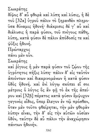 Σωκράτης
δίψος δ᾽ αὖ φθορὰ καὶ λύπη καὶ λύσις, ἡ δὲ
τοῦ [32α] ὑγροῦ πάλιν τὸ ξηρανθὲν πληρο-
ῦσα δύναμις ἡδονή· διάκρισις δέ γ᾽ αὖ καὶ
διάλυσις ἡ παρὰ φύσιν, τοῦ πνίγους πάθη,
λύπη, κατὰ φύσιν δὲ πάλιν ἀπόδοσίς τε καὶ
ψῦξις ἡδονή.
Πρώταρχος
πάνυ μὲν οὖν.
Σωκράτης
καὶ ῥίγους ἡ μὲν παρὰ φύσιν τοῦ ζῴου τῆς
ὑγρότητος πῆξις λύπη· πάλιν δ᾽ εἰς ταὐτὸν
ἀπιόντων καὶ διακρινομένων ἡ κατὰ φύσιν
ὁδὸς ἡδονή. καὶ ἑνὶ λόγῳ σκόπει εἴ σοι
μέτριος ὁ λόγος ὃς ἂν φῇ τὸ ἐκ τῆς ἀπεί-
ρου καὶ [32β] πέρατος κατὰ φύσιν ἔμψυχον
γεγονὸς εἶδος, ὅπερ ἔλεγον ἐν τῷ πρόσθεν,
ὅταν μὲν τοῦτο φθείρηται, τὴν μὲν φθορὰν
λύπην εἶναι, τὴν δ᾽ εἰς τὴν αὑτῶν οὐσίαν
ὁδόν, ταύτην δὲ αὖ πάλιν τὴν ἀναχώρησιν
πάντων ἡδονήν.
3262
 