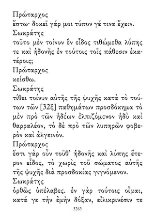 Πρώταρχος
ἔστω· δοκεῖ γάρ μοι τύπον γέ τινα ἔχειν.
Σωκράτης
τοῦτο μὲν τοίνυν ἓν εἶδος τιθώμεθα λύπης
τε καὶ ἡδονῆς ἐν τούτοις τοῖς πάθεσιν ἑκα-
τέροις;
Πρώταρχος
κείσθω.
Σωκράτης
τίθει τοίνυν αὐτῆς τῆς ψυχῆς κατὰ τὸ τού-
των τῶν [32ξ] παθημάτων προσδόκημα τὸ
μὲν πρὸ τῶν ἡδέων ἐλπιζόμενον ἡδὺ καὶ
θαρραλέον, τὸ δὲ πρὸ τῶν λυπηρῶν φοβε-
ρὸν καὶ ἀλγεινόν.
Πρώταρχος
ἔστι γὰρ οὖν τοῦθ᾽ ἡδονῆς καὶ λύπης ἕτε-
ρον εἶδος, τὸ χωρὶς τοῦ σώματος αὐτῆς
τῆς ψυχῆς διὰ προσδοκίας γιγνόμενον.
Σωκράτης
ὀρθῶς ὑπέλαβες. ἐν γὰρ τούτοις οἶμαι,
κατά γε τὴν ἐμὴν δόξαν, εἰλικρινέσιν τε
3263
 