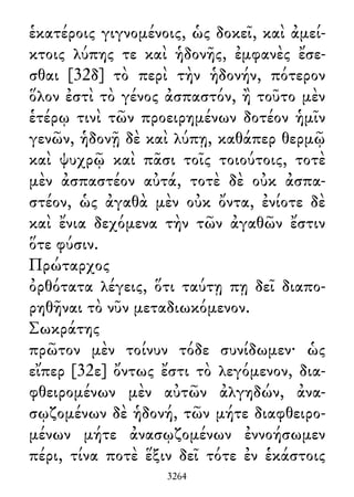 ἑκατέροις γιγνομένοις, ὡς δοκεῖ, καὶ ἀμεί-
κτοις λύπης τε καὶ ἡδονῆς, ἐμφανὲς ἔσε-
σθαι [32δ] τὸ περὶ τὴν ἡδονήν, πότερον
ὅλον ἐστὶ τὸ γένος ἀσπαστόν, ἢ τοῦτο μὲν
ἑτέρῳ τινὶ τῶν προειρημένων δοτέον ἡμῖν
γενῶν, ἡδονῇ δὲ καὶ λύπῃ, καθάπερ θερμῷ
καὶ ψυχρῷ καὶ πᾶσι τοῖς τοιούτοις, τοτὲ
μὲν ἀσπαστέον αὐτά, τοτὲ δὲ οὐκ ἀσπα-
στέον, ὡς ἀγαθὰ μὲν οὐκ ὄντα, ἐνίοτε δὲ
καὶ ἔνια δεχόμενα τὴν τῶν ἀγαθῶν ἔστιν
ὅτε φύσιν.
Πρώταρχος
ὀρθότατα λέγεις, ὅτι ταύτῃ πῃ δεῖ διαπο-
ρηθῆναι τὸ νῦν μεταδιωκόμενον.
Σωκράτης
πρῶτον μὲν τοίνυν τόδε συνίδωμεν· ὡς
εἴπερ [32ε] ὄντως ἔστι τὸ λεγόμενον, δια-
φθειρομένων μὲν αὐτῶν ἀλγηδών, ἀνα-
σῳζομένων δὲ ἡδονή, τῶν μήτε διαφθειρο-
μένων μήτε ἀνασῳζομένων ἐννοήσωμεν
πέρι, τίνα ποτὲ ἕξιν δεῖ τότε ἐν ἑκάστοις
3264
 