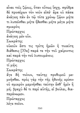 εἶναι τοῖς ζῴοις, ὅταν οὕτως ἴσχῃ. σφόδρα
δὲ προσέχων τὸν νοῦν εἰπέ· ἆρα οὐ πᾶσα
ἀνάγκη πᾶν ἐν τῷ τότε χρόνῳ ζῷον μήτε
τι λυπεῖσθαι μήτε ἥδεσθαι μήτε μέγα μήτε
σμικρόν;
Πρώταρχος
ἀνάγκη μὲν οὖν.
Σωκράτης
οὐκοῦν ἔστι τις τρίτη ἡμῶν ἡ τοιαύτη
διάθεσις [33α] παρά τε τὴν τοῦ χαίροντος
καὶ παρὰ τὴν τοῦ λυπουμένου;
Πρώταρχος
τί μήν;
Σωκράτης
ἄγε δὴ τοίνυν, ταύτης προθυμοῦ με-
μνῆσθαι. πρὸς γὰρ τὴν τῆς ἡδονῆς κρίσιν
οὐ σμικρὸν μεμνῆσθαι ταύτην ἔσθ᾽ ἡμῖν ἢ
μή. βραχὺ δέ τι περὶ αὐτῆς, εἰ βούλει, δια-
περάνωμεν.
Πρώταρχος
λέγε ποῖον.
3265
 