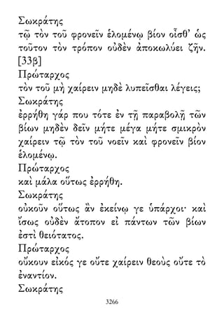 Σωκράτης
τῷ τὸν τοῦ φρονεῖν ἑλομένῳ βίον οἶσθ᾽ ὡς
τοῦτον τὸν τρόπον οὐδὲν ἀποκωλύει ζῆν.
[33β]
Πρώταρχος
τὸν τοῦ μὴ χαίρειν μηδὲ λυπεῖσθαι λέγεις;
Σωκράτης
ἐρρήθη γάρ που τότε ἐν τῇ παραβολῇ τῶν
βίων μηδὲν δεῖν μήτε μέγα μήτε σμικρὸν
χαίρειν τῷ τὸν τοῦ νοεῖν καὶ φρονεῖν βίον
ἑλομένῳ.
Πρώταρχος
καὶ μάλα οὕτως ἐρρήθη.
Σωκράτης
οὐκοῦν οὕτως ἂν ἐκείνῳ γε ὑπάρχοι· καὶ
ἴσως οὐδὲν ἄτοπον εἰ πάντων τῶν βίων
ἐστὶ θειότατος.
Πρώταρχος
οὔκουν εἰκός γε οὔτε χαίρειν θεοὺς οὔτε τὸ
ἐναντίον.
Σωκράτης
3266
 