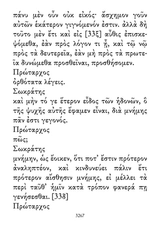 πάνυ μὲν οὖν οὐκ εἰκός· ἄσχημον γοῦν
αὐτῶν ἑκάτερον γιγνόμενόν ἐστιν. ἀλλὰ δὴ
τοῦτο μὲν ἔτι καὶ εἰς [33ξ] αὖθις ἐπισκε-
ψόμεθα, ἐὰν πρὸς λόγον τι ᾖ, καὶ τῷ νῷ
πρὸς τὰ δευτερεῖα, ἐὰν μὴ πρὸς τὰ πρωτε-
ῖα δυνώμεθα προσθεῖναι, προσθήσομεν.
Πρώταρχος
ὀρθότατα λέγεις.
Σωκράτης
καὶ μὴν τό γε ἕτερον εἶδος τῶν ἡδονῶν, ὃ
τῆς ψυχῆς αὐτῆς ἔφαμεν εἶναι, διὰ μνήμης
πᾶν ἐστι γεγονός.
Πρώταρχος
πῶς;
Σωκράτης
μνήμην, ὡς ἔοικεν, ὅτι ποτ᾽ ἔστιν πρότερον
ἀναληπτέον, καὶ κινδυνεύει πάλιν ἔτι
πρότερον αἴσθησιν μνήμης, εἰ μέλλει τὰ
περὶ ταῦθ᾽ ἡμῖν κατὰ τρόπον φανερά πῃ
γενήσεσθαι. [33δ]
Πρώταρχος
3267
 