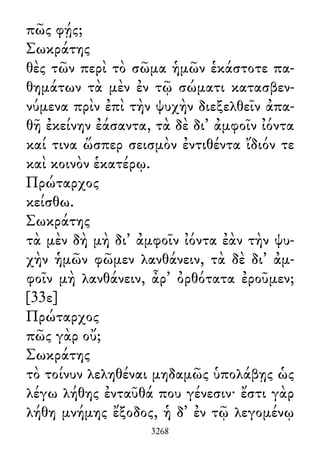 πῶς φῄς;
Σωκράτης
θὲς τῶν περὶ τὸ σῶμα ἡμῶν ἑκάστοτε πα-
θημάτων τὰ μὲν ἐν τῷ σώματι κατασβεν-
νύμενα πρὶν ἐπὶ τὴν ψυχὴν διεξελθεῖν ἀπα-
θῆ ἐκείνην ἐάσαντα, τὰ δὲ δι᾽ ἀμφοῖν ἰόντα
καί τινα ὥσπερ σεισμὸν ἐντιθέντα ἴδιόν τε
καὶ κοινὸν ἑκατέρῳ.
Πρώταρχος
κείσθω.
Σωκράτης
τὰ μὲν δὴ μὴ δι᾽ ἀμφοῖν ἰόντα ἐὰν τὴν ψυ-
χὴν ἡμῶν φῶμεν λανθάνειν, τὰ δὲ δι᾽ ἀμ-
φοῖν μὴ λανθάνειν, ἆρ᾽ ὀρθότατα ἐροῦμεν;
[33ε]
Πρώταρχος
πῶς γὰρ οὔ;
Σωκράτης
τὸ τοίνυν λεληθέναι μηδαμῶς ὑπολάβῃς ὡς
λέγω λήθης ἐνταῦθά που γένεσιν· ἔστι γὰρ
λήθη μνήμης ἔξοδος, ἡ δ᾽ ἐν τῷ λεγομένῳ
3268
 