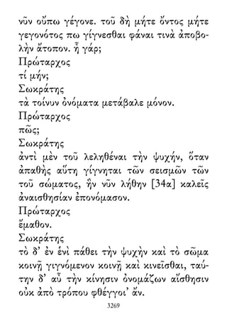 νῦν οὔπω γέγονε. τοῦ δὴ μήτε ὄντος μήτε
γεγονότος πω γίγνεσθαι φάναι τινὰ ἀποβο-
λὴν ἄτοπον. ἦ γάρ;
Πρώταρχος
τί μήν;
Σωκράτης
τὰ τοίνυν ὀνόματα μετάβαλε μόνον.
Πρώταρχος
πῶς;
Σωκράτης
ἀντὶ μὲν τοῦ λεληθέναι τὴν ψυχήν, ὅταν
ἀπαθὴς αὕτη γίγνηται τῶν σεισμῶν τῶν
τοῦ σώματος, ἣν νῦν λήθην [34α] καλεῖς
ἀναισθησίαν ἐπονόμασον.
Πρώταρχος
ἔμαθον.
Σωκράτης
τὸ δ᾽ ἐν ἑνὶ πάθει τὴν ψυχὴν καὶ τὸ σῶμα
κοινῇ γιγνόμενον κοινῇ καὶ κινεῖσθαι, ταύ-
την δ᾽ αὖ τὴν κίνησιν ὀνομάζων αἴσθησιν
οὐκ ἀπὸ τρόπου φθέγγοι᾽ ἄν.
3269
 