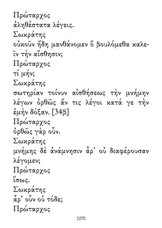 Πρώταρχος
ἀληθέστατα λέγεις.
Σωκράτης
οὐκοῦν ἤδη μανθάνομεν ὃ βουλόμεθα καλε-
ῖν τὴν αἴσθησιν;
Πρώταρχος
τί μήν;
Σωκράτης
σωτηρίαν τοίνυν αἰσθήσεως τὴν μνήμην
λέγων ὀρθῶς ἄν τις λέγοι κατά γε τὴν
ἐμὴν δόξαν. [34β]
Πρώταρχος
ὀρθῶς γὰρ οὖν.
Σωκράτης
μνήμης δὲ ἀνάμνησιν ἆρ᾽ οὐ διαφέρουσαν
λέγομεν;
Πρώταρχος
ἴσως.
Σωκράτης
ἆρ᾽ οὖν οὐ τόδε;
Πρώταρχος
3270
 