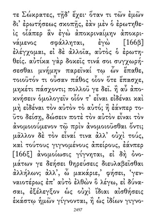 τε Σώκρατες, τῇδ᾽ ἔχει· ὅταν τι τῶν ἐμῶν
δι᾽ ἐρωτήσεως σκοπῇς, ἐὰν μὲν ὁ ἐρωτηθε-
ὶς οἷάπερ ἂν ἐγὼ ἀποκριναίμην ἀποκρι-
νάμενος σφάλληται, ἐγὼ [166β]
ἐλέγχομαι, εἰ δὲ ἀλλοῖα, αὐτὸς ὁ ἐρωτη-
θείς. αὐτίκα γὰρ δοκεῖς τινά σοι συγχωρή-
σεσθαι μνήμην παρεῖναί τῳ ὧν ἔπαθε,
τοιοῦτόν τι οὖσαν πάθος οἷον ὅτε ἔπασχε,
μηκέτι πάσχοντι; πολλοῦ γε δεῖ. ἢ αὖ ἀπο-
κνήσειν ὁμολογεῖν οἷόν τ᾽ εἶναι εἰδέναι καὶ
μὴ εἰδέναι τὸν αὐτὸν τὸ αὐτό; ἢ ἐάνπερ το-
ῦτο δείσῃ, δώσειν ποτὲ τὸν αὐτὸν εἶναι τὸν
ἀνομοιούμενον τῷ πρὶν ἀνομοιοῦσθαι ὄντι;
μᾶλλον δὲ τὸν εἶναί τινα ἀλλ᾽ οὐχὶ τούς,
καὶ τούτους γιγνομένους ἀπείρους, ἐάνπερ
[166ξ] ἀνομοίωσις γίγνηται, εἰ δὴ ὀνο-
μάτων γε δεήσει θηρεύσεις διευλαβεῖσθαι
ἀλλήλων; ἀλλ᾽, ὦ μακάριε,’ φήσει, ‘γεν-
ναιοτέρως ἐπ᾽ αὐτὸ ἐλθὼν ὃ λέγω, εἰ δύνα-
σαι, ἐξέλεγξον ὡς οὐχὶ ἴδιαι αἰσθήσεις
ἑκάστῳ ἡμῶν γίγνονται, ἢ ὡς ἰδίων γιγνο-
2497
 