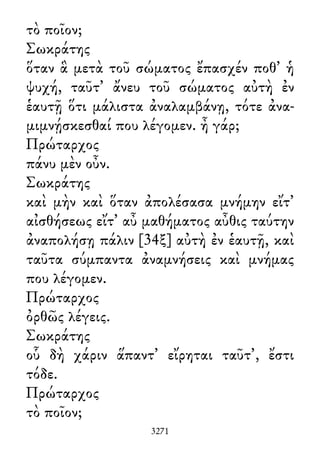 τὸ ποῖον;
Σωκράτης
ὅταν ἃ μετὰ τοῦ σώματος ἔπασχέν ποθ᾽ ἡ
ψυχή, ταῦτ᾽ ἄνευ τοῦ σώματος αὐτὴ ἐν
ἑαυτῇ ὅτι μάλιστα ἀναλαμβάνῃ, τότε ἀνα-
μιμνῄσκεσθαί που λέγομεν. ἦ γάρ;
Πρώταρχος
πάνυ μὲν οὖν.
Σωκράτης
καὶ μὴν καὶ ὅταν ἀπολέσασα μνήμην εἴτ᾽
αἰσθήσεως εἴτ᾽ αὖ μαθήματος αὖθις ταύτην
ἀναπολήσῃ πάλιν [34ξ] αὐτὴ ἐν ἑαυτῇ, καὶ
ταῦτα σύμπαντα ἀναμνήσεις καὶ μνήμας
που λέγομεν.
Πρώταρχος
ὀρθῶς λέγεις.
Σωκράτης
οὗ δὴ χάριν ἅπαντ᾽ εἴρηται ταῦτ᾽, ἔστι
τόδε.
Πρώταρχος
τὸ ποῖον;
3271
 