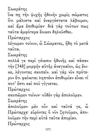 Σωκράτης
ἵνα πῃ τὴν ψυχῆς ἡδονὴν χωρὶς σώματος
ὅτι μάλιστα καὶ ἐναργέστατα λάβοιμεν,
καὶ ἅμα ἐπιθυμίαν· διὰ γὰρ τούτων πως
ταῦτα ἀμφότερα ἔοικεν δηλοῦσθαι.
Πρώταρχος
λέγωμεν τοίνυν, ὦ Σώκρατες, ἤδη τὸ μετὰ
ταῦτα.
Σωκράτης
πολλά γε περὶ γένεσιν ἡδονῆς καὶ πᾶσαν
τὴν [34δ] μορφὴν αὐτῆς ἀναγκαῖον, ὡς ἔοι-
κε, λέγοντας σκοπεῖν. καὶ γὰρ νῦν πρότε-
ρον ἔτι φαίνεται ληπτέον ἐπιθυμίαν εἶναι τί
ποτ᾽ ἔστι καὶ ποῦ γίγνεται.
Πρώταρχος
σκοπῶμεν τοίνυν· οὐδὲν γὰρ ἀπολοῦμεν.
Σωκράτης
ἀπολοῦμεν μὲν οὖν καὶ ταῦτά γε, ὦ
Πρώταρχε· εὑρόντες ὃ νῦν ζητοῦμεν, ἀπο-
λοῦμεν τὴν περὶ αὐτὰ ταῦτα ἀπορίαν.
Πρώταρχος
3272
 