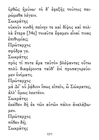 ὀρθῶς ἠμύνω· τὸ δ᾽ ἐφεξῆς τούτοις πει-
ρώμεθα λέγειν.
Σωκράτης
οὐκοῦν νυνδὴ πείνην τε καὶ δίψος καὶ πολ-
λὰ ἕτερα [34ε] τοιαῦτα ἔφαμεν εἶναί τινας
ἐπιθυμίας;
Πρώταρχος
σφόδρα γε.
Σωκράτης
πρὸς τί ποτε ἄρα ταὐτὸν βλέψαντες οὕτω
πολὺ διαφέροντα ταῦθ᾽ ἑνὶ προσαγορεύο-
μεν ὀνόματι;
Πρώταρχος
μὰ ∆ί᾽ οὐ ῥᾴδιον ἴσως εἰπεῖν, ὦ Σώκρατες,
ἀλλ᾽ ὅμως λεκτέον.
Σωκράτης
ἐκεῖθεν δὴ ἐκ τῶν αὐτῶν πάλιν ἀναλάβω-
μεν.
Πρώταρχος
πόθεν δή;
Σωκράτης
3273
 