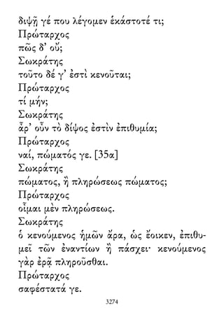 διψῇ γέ που λέγομεν ἑκάστοτέ τι;
Πρώταρχος
πῶς δ᾽ οὔ;
Σωκράτης
τοῦτο δέ γ᾽ ἐστὶ κενοῦται;
Πρώταρχος
τί μήν;
Σωκράτης
ἆρ᾽ οὖν τὸ δίψος ἐστὶν ἐπιθυμία;
Πρώταρχος
ναί, πώματός γε. [35α]
Σωκράτης
πώματος, ἢ πληρώσεως πώματος;
Πρώταρχος
οἶμαι μὲν πληρώσεως.
Σωκράτης
ὁ κενούμενος ἡμῶν ἄρα, ὡς ἔοικεν, ἐπιθυ-
μεῖ τῶν ἐναντίων ἢ πάσχει· κενούμενος
γὰρ ἐρᾷ πληροῦσθαι.
Πρώταρχος
σαφέστατά γε.
3274
 