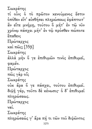Σωκράτης
τί οὖν; ὁ τὸ πρῶτον κενούμενος ἔστιν
ὁπόθεν εἴτ᾽ αἰσθήσει πληρώσεως ἐφάπτοιτ᾽
ἂν εἴτε μνήμῃ, τούτου ὃ μήτ᾽ ἐν τῷ νῦν
χρόνῳ πάσχει μήτ᾽ ἐν τῷ πρόσθεν πώποτε
ἔπαθεν;
Πρώταρχος
καὶ πῶς; [35β]
Σωκράτης
ἀλλὰ μὴν ὅ γε ἐπιθυμῶν τινὸς ἐπιθυμεῖ,
φαμέν.
Πρώταρχος
πῶς γὰρ οὔ;
Σωκράτης
οὐκ ἄρα ὅ γε πάσχει, τούτου ἐπιθυμεῖ.
διψῇ γάρ, τοῦτο δὲ κένωσις· ὁ δ᾽ ἐπιθυμεῖ
πληρώσεως.
Πρώταρχος
ναί.
Σωκράτης
πληρώσεώς γ᾽ ἄρα πῄ τι τῶν τοῦ διψῶντος
3275
 