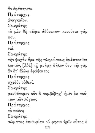 ἂν ἐφάπτοιτο.
Πρώταρχος
ἀναγκαῖον.
Σωκράτης
τὸ μὲν δὴ σῶμα ἀδύνατον· κενοῦται γάρ
που.
Πρώταρχος
ναί.
Σωκράτης
τὴν ψυχὴν ἄρα τῆς πληρώσεως ἐφάπτεσθαι
λοιπόν, [35ξ] τῇ μνήμῃ δῆλον ὅτι· τῷ γὰρ
ἂν ἔτ᾽ ἄλλῳ ἐφάψαιτο;
Πρώταρχος
σχεδὸν οὐδενί.
Σωκράτης
μανθάνομεν οὖν ὃ συμβέβηχ᾽ ἡμῖν ἐκ τού-
των τῶν λόγων;
Πρώταρχος
τὸ ποῖον;
Σωκράτης
σώματος ἐπιθυμίαν οὔ φησιν ἡμῖν οὗτος ὁ
3276
 