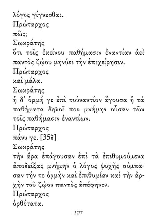 λόγος γίγνεσθαι.
Πρώταρχος
πῶς;
Σωκράτης
ὅτι τοῖς ἐκείνου παθήμασιν ἐναντίαν ἀεὶ
παντὸς ζῴου μηνύει τὴν ἐπιχείρησιν.
Πρώταρχος
καὶ μάλα.
Σωκράτης
ἡ δ᾽ ὁρμή γε ἐπὶ τοὐναντίον ἄγουσα ἢ τὰ
παθήματα δηλοῖ που μνήμην οὖσαν τῶν
τοῖς παθήμασιν ἐναντίων.
Πρώταρχος
πάνυ γε. [35δ]
Σωκράτης
τὴν ἄρα ἐπάγουσαν ἐπὶ τὰ ἐπιθυμούμενα
ἀποδείξας μνήμην ὁ λόγος ψυχῆς σύμπα-
σαν τήν τε ὁρμὴν καὶ ἐπιθυμίαν καὶ τὴν ἀρ-
χὴν τοῦ ζῴου παντὸς ἀπέφηνεν.
Πρώταρχος
ὀρθότατα.
3277
 