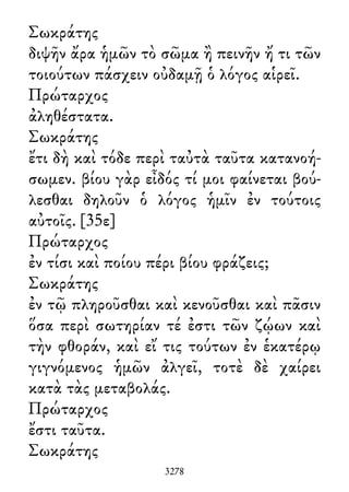 Σωκράτης
διψῆν ἄρα ἡμῶν τὸ σῶμα ἢ πεινῆν ἤ τι τῶν
τοιούτων πάσχειν οὐδαμῇ ὁ λόγος αἱρεῖ.
Πρώταρχος
ἀληθέστατα.
Σωκράτης
ἔτι δὴ καὶ τόδε περὶ ταὐτὰ ταῦτα κατανοή-
σωμεν. βίου γὰρ εἶδός τί μοι φαίνεται βού-
λεσθαι δηλοῦν ὁ λόγος ἡμῖν ἐν τούτοις
αὐτοῖς. [35ε]
Πρώταρχος
ἐν τίσι καὶ ποίου πέρι βίου φράζεις;
Σωκράτης
ἐν τῷ πληροῦσθαι καὶ κενοῦσθαι καὶ πᾶσιν
ὅσα περὶ σωτηρίαν τέ ἐστι τῶν ζῴων καὶ
τὴν φθοράν, καὶ εἴ τις τούτων ἐν ἑκατέρῳ
γιγνόμενος ἡμῶν ἀλγεῖ, τοτὲ δὲ χαίρει
κατὰ τὰς μεταβολάς.
Πρώταρχος
ἔστι ταῦτα.
Σωκράτης
3278
 