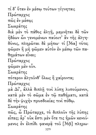 τί δ᾽ ὅταν ἐν μέσῳ τούτων γίγνηται;
Πρώταρχος
πῶς ἐν μέσῳ;
Σωκράτης
διὰ μὲν τὸ πάθος ἀλγῇ, μεμνῆται δὲ τῶν
ἡδέων ὧν γενομένων παύοιτ᾽ ἂν τῆς ἀλγη-
δόνος, πληρῶται δὲ μήπω· τί [36α] τότε;
φῶμεν ἢ μὴ φῶμεν αὐτὸν ἐν μέσῳ τῶν πα-
θημάτων εἶναι;
Πρώταρχος
φῶμεν μὲν οὖν.
Σωκράτης
πότερον ἀλγοῦνθ᾽ ὅλως ἢ χαίροντα;
Πρώταρχος
μὰ ∆ί᾽, ἀλλὰ διπλῇ τινὶ λύπῃ λυπούμενον,
κατὰ μὲν τὸ σῶμα ἐν τῷ παθήματι, κατὰ
δὲ τὴν ψυχὴν προσδοκίας τινὶ πόθῳ.
Σωκράτης
πῶς, ὦ Πρώταρχε, τὸ διπλοῦν τῆς λύπης
εἶπες; ἆρ᾽ οὐκ ἔστι μὲν ὅτε τις ἡμῶν κενού-
μενος ἐν ἐλπίδι φανερᾷ τοῦ [36β] πληρω-
3279
 