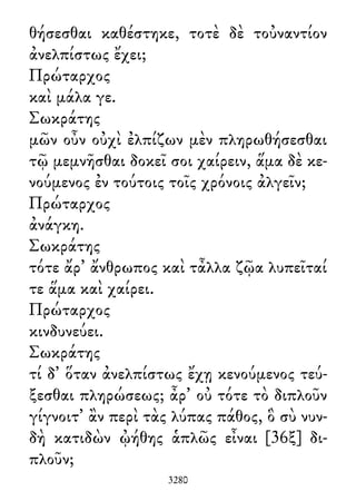 θήσεσθαι καθέστηκε, τοτὲ δὲ τοὐναντίον
ἀνελπίστως ἔχει;
Πρώταρχος
καὶ μάλα γε.
Σωκράτης
μῶν οὖν οὐχὶ ἐλπίζων μὲν πληρωθήσεσθαι
τῷ μεμνῆσθαι δοκεῖ σοι χαίρειν, ἅμα δὲ κε-
νούμενος ἐν τούτοις τοῖς χρόνοις ἀλγεῖν;
Πρώταρχος
ἀνάγκη.
Σωκράτης
τότε ἄρ᾽ ἄνθρωπος καὶ τἆλλα ζῷα λυπεῖταί
τε ἅμα καὶ χαίρει.
Πρώταρχος
κινδυνεύει.
Σωκράτης
τί δ᾽ ὅταν ἀνελπίστως ἔχῃ κενούμενος τεύ-
ξεσθαι πληρώσεως; ἆρ᾽ οὐ τότε τὸ διπλοῦν
γίγνοιτ᾽ ἂν περὶ τὰς λύπας πάθος, ὃ σὺ νυν-
δὴ κατιδὼν ᾠήθης ἁπλῶς εἶναι [36ξ] δι-
πλοῦν;
3280
 