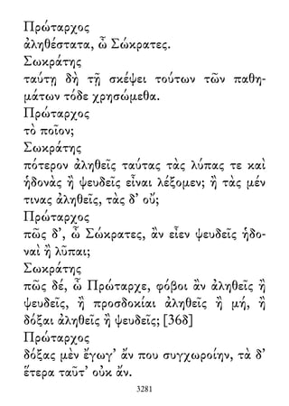 Πρώταρχος
ἀληθέστατα, ὦ Σώκρατες.
Σωκράτης
ταύτῃ δὴ τῇ σκέψει τούτων τῶν παθη-
μάτων τόδε χρησώμεθα.
Πρώταρχος
τὸ ποῖον;
Σωκράτης
πότερον ἀληθεῖς ταύτας τὰς λύπας τε καὶ
ἡδονὰς ἢ ψευδεῖς εἶναι λέξομεν; ἢ τὰς μέν
τινας ἀληθεῖς, τὰς δ᾽ οὔ;
Πρώταρχος
πῶς δ᾽, ὦ Σώκρατες, ἂν εἶεν ψευδεῖς ἡδο-
ναὶ ἢ λῦπαι;
Σωκράτης
πῶς δέ, ὦ Πρώταρχε, φόβοι ἂν ἀληθεῖς ἢ
ψευδεῖς, ἢ προσδοκίαι ἀληθεῖς ἢ μή, ἢ
δόξαι ἀληθεῖς ἢ ψευδεῖς; [36δ]
Πρώταρχος
δόξας μὲν ἔγωγ᾽ ἄν που συγχωροίην, τὰ δ᾽
ἕτερα ταῦτ᾽ οὐκ ἄν.
3281
 