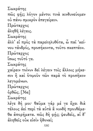 Σωκράτης
πῶς φῄς; λόγον μέντοι τινὰ κινδυνεύομεν
οὐ πάνυ σμικρὸν ἐπεγείρειν.
Πρώταρχος
ἀληθῆ λέγεις.
Σωκράτης
ἀλλ᾽ εἰ πρὸς τὰ παρεληλυθότα, ὦ παῖ 'κεί-
νου τἀνδρός, προσήκοντα, τοῦτο σκεπτέον.
Πρώταρχος
ἴσως τοῦτό γε.
Σωκράτης
χαίρειν τοίνυν δεῖ λέγειν τοῖς ἄλλοις μήκε-
σιν ἢ καὶ ὁτῳοῦν τῶν παρὰ τὸ προσῆκον
λεγομένων.
Πρώταρχος
ὀρθῶς. [36ε]
Σωκράτης
λέγε δή μοι· θαῦμα γάρ μέ γε ἔχει διὰ
τέλους ἀεὶ περὶ τὰ αὐτὰ ἃ νυνδὴ προυθέμε-
θα ἀπορήματα. πῶς δὴ φῄς; ψευδεῖς, αἱ δ᾽
ἀληθεῖς οὐκ εἰσὶν ἡδοναί;
3282
 