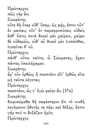 Πρώταρχος
πῶς γὰρ ἄν;
Σωκράτης
οὔτε δὴ ὄναρ οὔθ᾽ ὕπαρ, ὡς φῄς, ἐστιν οὔτ᾽
ἐν μανίαις οὔτ᾽ ἐν παραφροσύναις οὐδεὶς
ἔσθ᾽ ὅστις ποτὲ δοκεῖ μὲν χαίρειν, χαίρει
δὲ οὐδαμῶς, οὐδ᾽ αὖ δοκεῖ μὲν λυπεῖσθαι,
λυπεῖται δ᾽ οὔ.
Πρώταρχος
πάνθ᾽ οὕτω ταῦτα, ὦ Σώκρατες, ἔχειν
πάντες ὑπειλήφαμεν.
Σωκράτης
ἆρ᾽ οὖν ὀρθῶς; ἢ σκεπτέον εἴτ᾽ ὀρθῶς εἴτε
μὴ ταῦτα λέγεται;
Πρώταρχος
σκεπτέον, ὥς γ᾽ ἐγὼ φαίην ἄν. [37α]
Σωκράτης
διορισώμεθα δὴ σαφέστερον ἔτι τὸ νυνδὴ
λεγόμενον ἡδονῆς τε πέρι καὶ δόξης. ἔστιν
γάρ πού τι δοξάζειν ἡμῖν;
Πρώταρχος
3283
 