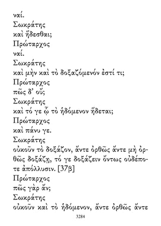 ναί.
Σωκράτης
καὶ ἥδεσθαι;
Πρώταρχος
ναί.
Σωκράτης
καὶ μὴν καὶ τὸ δοξαζόμενόν ἐστί τι;
Πρώταρχος
πῶς δ᾽ οὔ;
Σωκράτης
καὶ τό γε ᾧ τὸ ἡδόμενον ἥδεται;
Πρώταρχος
καὶ πάνυ γε.
Σωκράτης
οὐκοῦν τὸ δοξάζον, ἄντε ὀρθῶς ἄντε μὴ ὀρ-
θῶς δοξάζῃ, τό γε δοξάζειν ὄντως οὐδέπο-
τε ἀπόλλυσιν. [37β]
Πρώταρχος
πῶς γὰρ ἄν;
Σωκράτης
οὐκοῦν καὶ τὸ ἡδόμενον, ἄντε ὀρθῶς ἄντε
3284
 