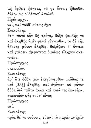 μὴ ὀρθῶς ἥδηται, τό γε ὄντως ἥδεσθαι
δῆλον ὡς οὐδέποτ᾽ ἀπολεῖ.
Πρώταρχος
ναί, καὶ τοῦθ᾽ οὕτως ἔχει.
Σωκράτης
ὅτῳ ποτὲ οὖν δὴ τρόπῳ δόξα ψευδής τε
καὶ ἀληθὴς ἡμῖν φιλεῖ γίγνεσθαι, τὸ δὲ τῆς
ἡδονῆς μόνον ἀληθές, δοξάζειν δ᾽ ὄντως
καὶ χαίρειν ἀμφότερα ὁμοίως εἴληχεν σκε-
πτέον.
Πρώταρχος
σκεπτέον.
Σωκράτης
ἆρ᾽ ὅτι δόξῃ μὲν ἐπιγίγνεσθον ψεῦδός τε
καὶ [37ξ] ἀληθές, καὶ ἐγένετο οὐ μόνον
δόξα διὰ ταῦτα ἀλλὰ καὶ ποιά τις ἑκατέρα,
σκεπτέον φῂς τοῦτ᾽ εἶναι;
Πρώταρχος
ναί.
Σωκράτης
πρὸς δέ γε τούτοις, εἰ καὶ τὸ παράπαν ἡμῖν
3285
 
