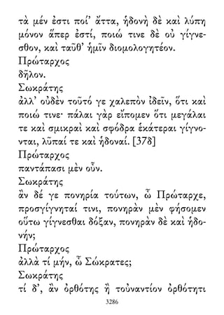 τὰ μέν ἐστι ποί᾽ ἄττα, ἡδονὴ δὲ καὶ λύπη
μόνον ἅπερ ἐστί, ποιώ τινε δὲ οὐ γίγνε-
σθον, καὶ ταῦθ᾽ ἡμῖν διομολογητέον.
Πρώταρχος
δῆλον.
Σωκράτης
ἀλλ᾽ οὐδὲν τοῦτό γε χαλεπὸν ἰδεῖν, ὅτι καὶ
ποιώ τινε· πάλαι γὰρ εἴπομεν ὅτι μεγάλαι
τε καὶ σμικραὶ καὶ σφόδρα ἑκάτεραι γίγνο-
νται, λῦπαί τε καὶ ἡδοναί. [37δ]
Πρώταρχος
παντάπασι μὲν οὖν.
Σωκράτης
ἂν δέ γε πονηρία τούτων, ὦ Πρώταρχε,
προσγίγνηταί τινι, πονηρὰν μὲν φήσομεν
οὕτω γίγνεσθαι δόξαν, πονηρὰν δὲ καὶ ἡδο-
νήν;
Πρώταρχος
ἀλλὰ τί μήν, ὦ Σώκρατες;
Σωκράτης
τί δ᾽, ἂν ὀρθότης ἢ τοὐναντίον ὀρθότητι
3286
 