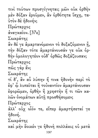 τινὶ τούτων προσγίγνηται; μῶν οὐκ ὀρθὴν
μὲν δόξαν ἐροῦμεν, ἂν ὀρθότητα ἴσχῃ, τα-
ὐτὸν δὲ ἡδονήν;
Πρώταρχος
ἀναγκαῖον. [37ε]
Σωκράτης
ἂν δέ γε ἁμαρτανόμενον τὸ δοξαζόμενον ᾖ,
τὴν δόξαν τότε ἁμαρτάνουσάν γε οὐκ ὀρ-
θὴν ὁμολογητέον οὐδ᾽ ὀρθῶς δοξάζουσαν;
Πρώταρχος
πῶς γὰρ ἄν;
Σωκράτης
τί δ᾽, ἂν αὖ λύπην ἤ τινα ἡδονὴν περὶ τὸ
ἐφ᾽ ᾧ λυπεῖται ἢ τοὐναντίον ἁμαρτάνουσαν
ἐφορῶμεν, ὀρθὴν ἢ χρηστὴν ἤ τι τῶν κα-
λῶν ὀνομάτων αὐτῇ προσθήσομεν;
Πρώταρχος
ἀλλ᾽ οὐχ οἷόν τε, εἴπερ ἁμαρτήσεταί γε
ἡδονή.
Σωκράτης
καὶ μὴν ἔοικέν γε ἡδονὴ πολλάκις οὐ μετὰ
3287
 