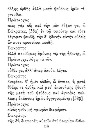 δόξης ὀρθῆς ἀλλὰ μετὰ ψεύδους ἡμῖν γί-
γνεσθαι.
Πρώταρχος
πῶς γὰρ οὔ; καὶ τὴν μὲν δόξαν γε, ὦ
Σώκρατες, [38α] ἐν τῷ τοιούτῳ καὶ τότε
λέγομεν ψευδῆ, τὴν δ᾽ ἡδονὴν αὐτὴν οὐδεὶς
ἄν ποτε προσείποι ψευδῆ.
Σωκράτης
ἀλλὰ προθύμως ἀμύνεις τῷ τῆς ἡδονῆς, ὦ
Πρώταρχε, λόγῳ τὰ νῦν.
Πρώταρχος
οὐδέν γε, ἀλλ᾽ ἅπερ ἀκούω λέγω.
Σωκράτης
διαφέρει δ᾽ ἡμῖν οὐδέν, ὦ ἑταῖρε, ἡ μετὰ
δόξης τε ὀρθῆς καὶ μετ᾽ ἐπιστήμης ἡδονὴ
τῆς μετὰ τοῦ ψεύδους καὶ ἀγνοίας πολ-
λάκις ἑκάστοις ἡμῶν ἐγγιγνομένης; [38β]
Πρώταρχος
εἰκὸς γοῦν μὴ σμικρὸν διαφέρειν.
Σωκράτης
τῆς δὴ διαφορᾶς αὐτοῖν ἐπὶ θεωρίαν ἔλθω-
3288
 