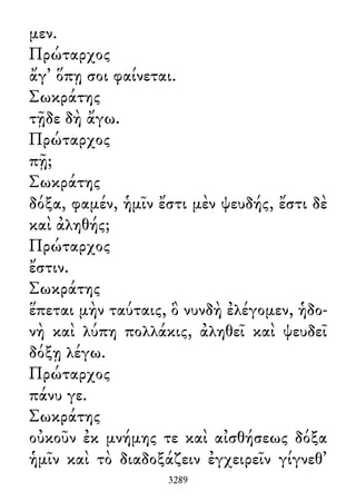 μεν.
Πρώταρχος
ἄγ᾽ ὅπῃ σοι φαίνεται.
Σωκράτης
τῇδε δὴ ἄγω.
Πρώταρχος
πῇ;
Σωκράτης
δόξα, φαμέν, ἡμῖν ἔστι μὲν ψευδής, ἔστι δὲ
καὶ ἀληθής;
Πρώταρχος
ἔστιν.
Σωκράτης
ἕπεται μὴν ταύταις, ὃ νυνδὴ ἐλέγομεν, ἡδο-
νὴ καὶ λύπη πολλάκις, ἀληθεῖ καὶ ψευδεῖ
δόξῃ λέγω.
Πρώταρχος
πάνυ γε.
Σωκράτης
οὐκοῦν ἐκ μνήμης τε καὶ αἰσθήσεως δόξα
ἡμῖν καὶ τὸ διαδοξάζειν ἐγχειρεῖν γίγνεθ᾽
3289
 