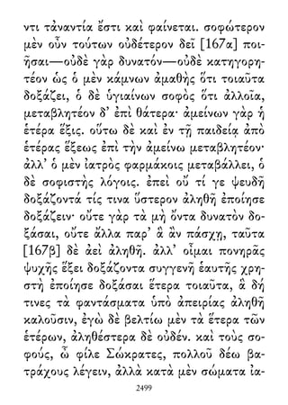 ντι τἀναντία ἔστι καὶ φαίνεται. σοφώτερον
μὲν οὖν τούτων οὐδέτερον δεῖ [167α] ποι-
ῆσαι—οὐδὲ γὰρ δυνατόν—οὐδὲ κατηγορη-
τέον ὡς ὁ μὲν κάμνων ἀμαθὴς ὅτι τοιαῦτα
δοξάζει, ὁ δὲ ὑγιαίνων σοφὸς ὅτι ἀλλοῖα,
μεταβλητέον δ᾽ ἐπὶ θάτερα· ἀμείνων γὰρ ἡ
ἑτέρα ἕξις. οὕτω δὲ καὶ ἐν τῇ παιδείᾳ ἀπὸ
ἑτέρας ἕξεως ἐπὶ τὴν ἀμείνω μεταβλητέον·
ἀλλ᾽ ὁ μὲν ἰατρὸς φαρμάκοις μεταβάλλει, ὁ
δὲ σοφιστὴς λόγοις. ἐπεὶ οὔ τί γε ψευδῆ
δοξάζοντά τίς τινα ὕστερον ἀληθῆ ἐποίησε
δοξάζειν· οὔτε γὰρ τὰ μὴ ὄντα δυνατὸν δο-
ξάσαι, οὔτε ἄλλα παρ᾽ ἃ ἂν πάσχῃ, ταῦτα
[167β] δὲ ἀεὶ ἀληθῆ. ἀλλ᾽ οἶμαι πονηρᾶς
ψυχῆς ἕξει δοξάζοντα συγγενῆ ἑαυτῆς χρη-
στὴ ἐποίησε δοξάσαι ἕτερα τοιαῦτα, ἃ δή
τινες τὰ φαντάσματα ὑπὸ ἀπειρίας ἀληθῆ
καλοῦσιν, ἐγὼ δὲ βελτίω μὲν τὰ ἕτερα τῶν
ἑτέρων, ἀληθέστερα δὲ οὐδέν. καὶ τοὺς σο-
φούς, ὦ φίλε Σώκρατες, πολλοῦ δέω βα-
τράχους λέγειν, ἀλλὰ κατὰ μὲν σώματα ἰα-
2499
 