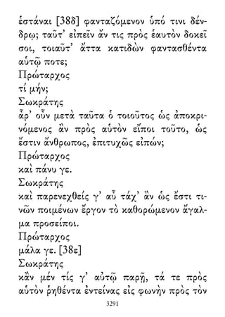 ἑστάναι [38δ] φανταζόμενον ὑπό τινι δέν-
δρῳ; ταῦτ᾽ εἰπεῖν ἄν τις πρὸς ἑαυτὸν δοκεῖ
σοι, τοιαῦτ᾽ ἄττα κατιδὼν φαντασθέντα
αὑτῷ ποτε;
Πρώταρχος
τί μήν;
Σωκράτης
ἆρ᾽ οὖν μετὰ ταῦτα ὁ τοιοῦτος ὡς ἀποκρι-
νόμενος ἂν πρὸς αὑτὸν εἴποι τοῦτο, ὡς
ἔστιν ἄνθρωπος, ἐπιτυχῶς εἰπών;
Πρώταρχος
καὶ πάνυ γε.
Σωκράτης
καὶ παρενεχθείς γ᾽ αὖ τάχ᾽ ἂν ὡς ἔστι τι-
νῶν ποιμένων ἔργον τὸ καθορώμενον ἄγαλ-
μα προσείποι.
Πρώταρχος
μάλα γε. [38ε]
Σωκράτης
κἂν μέν τίς γ᾽ αὐτῷ παρῇ, τά τε πρὸς
αὑτὸν ῥηθέντα ἐντείνας εἰς φωνὴν πρὸς τὸν
3291
 