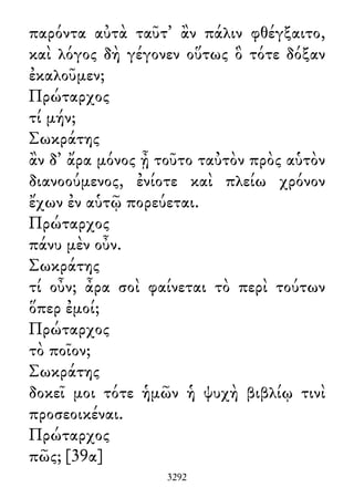 παρόντα αὐτὰ ταῦτ᾽ ἂν πάλιν φθέγξαιτο,
καὶ λόγος δὴ γέγονεν οὕτως ὃ τότε δόξαν
ἐκαλοῦμεν;
Πρώταρχος
τί μήν;
Σωκράτης
ἂν δ᾽ ἄρα μόνος ᾖ τοῦτο ταὐτὸν πρὸς αὑτὸν
διανοούμενος, ἐνίοτε καὶ πλείω χρόνον
ἔχων ἐν αὑτῷ πορεύεται.
Πρώταρχος
πάνυ μὲν οὖν.
Σωκράτης
τί οὖν; ἆρα σοὶ φαίνεται τὸ περὶ τούτων
ὅπερ ἐμοί;
Πρώταρχος
τὸ ποῖον;
Σωκράτης
δοκεῖ μοι τότε ἡμῶν ἡ ψυχὴ βιβλίῳ τινὶ
προσεοικέναι.
Πρώταρχος
πῶς; [39α]
3292
 