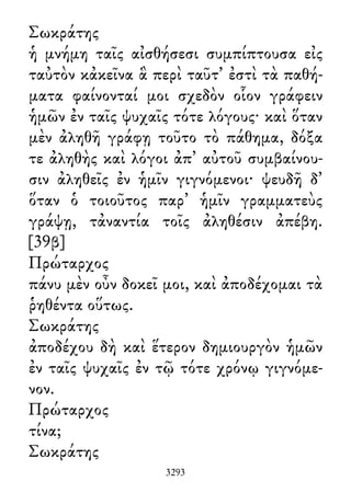 Σωκράτης
ἡ μνήμη ταῖς αἰσθήσεσι συμπίπτουσα εἰς
ταὐτὸν κἀκεῖνα ἃ περὶ ταῦτ᾽ ἐστὶ τὰ παθή-
ματα φαίνονταί μοι σχεδὸν οἷον γράφειν
ἡμῶν ἐν ταῖς ψυχαῖς τότε λόγους· καὶ ὅταν
μὲν ἀληθῆ γράφῃ τοῦτο τὸ πάθημα, δόξα
τε ἀληθὴς καὶ λόγοι ἀπ᾽ αὐτοῦ συμβαίνου-
σιν ἀληθεῖς ἐν ἡμῖν γιγνόμενοι· ψευδῆ δ᾽
ὅταν ὁ τοιοῦτος παρ᾽ ἡμῖν γραμματεὺς
γράψῃ, τἀναντία τοῖς ἀληθέσιν ἀπέβη.
[39β]
Πρώταρχος
πάνυ μὲν οὖν δοκεῖ μοι, καὶ ἀποδέχομαι τὰ
ῥηθέντα οὕτως.
Σωκράτης
ἀποδέχου δὴ καὶ ἕτερον δημιουργὸν ἡμῶν
ἐν ταῖς ψυχαῖς ἐν τῷ τότε χρόνῳ γιγνόμε-
νον.
Πρώταρχος
τίνα;
Σωκράτης
3293
 