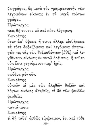 ζωγράφον, ὃς μετὰ τὸν γραμματιστὴν τῶν
λεγομένων εἰκόνας ἐν τῇ ψυχῇ τούτων
γράφει.
Πρώταρχος
πῶς δὴ τοῦτον αὖ καὶ πότε λέγομεν;
Σωκράτης
ὅταν ἀπ᾽ ὄψεως ἤ τινος ἄλλης αἰσθήσεως
τὰ τότε δοξαζόμενα καὶ λεγόμενα ἀπαγα-
γών τις τὰς τῶν δοξασθέντων [39ξ] καὶ λε-
χθέντων εἰκόνας ἐν αὑτῷ ὁρᾷ πως. ἢ τοῦτο
οὐκ ἔστι γιγνόμενον παρ᾽ ἡμῖν;
Πρώταρχος
σφόδρα μὲν οὖν.
Σωκράτης
οὐκοῦν αἱ μὲν τῶν ἀληθῶν δοξῶν καὶ
λόγων εἰκόνες ἀληθεῖς, αἱ δὲ τῶν ψευδῶν
ψευδεῖς;
Πρώταρχος
παντάπασιν.
Σωκράτης
εἰ δὴ ταῦτ᾽ ὀρθῶς εἰρήκαμεν, ἔτι καὶ τόδε
3294
 